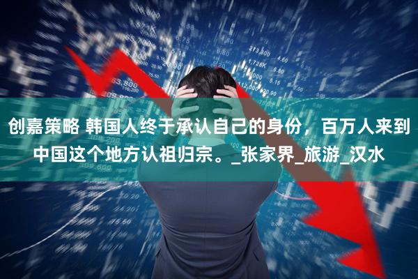 创嘉策略 韩国人终于承认自己的身份，百万人来到中国这个地方认祖归宗。_张家界_旅游_汉水