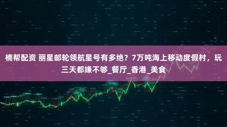 楠帮配资 丽星邮轮领航星号有多绝？7万吨海上移动度假村，玩三天都嫌不够_餐厅_香港_美食