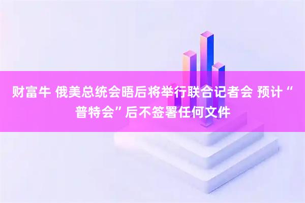 财富牛 俄美总统会晤后将举行联合记者会 预计“普特会”后不签署任何文件