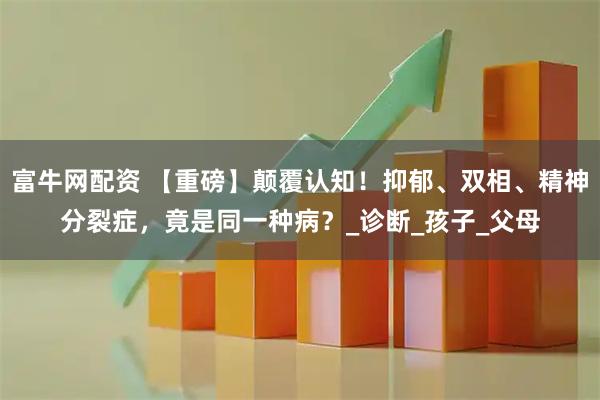 富牛网配资 【重磅】颠覆认知！抑郁、双相、精神分裂症，竟是同一种病？_诊断_孩子_父母
