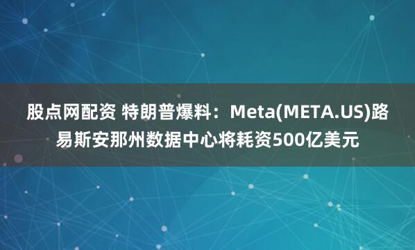 股点网配资 特朗普爆料:Meta(META.US)路易斯安那州数据中心将耗资500亿美元