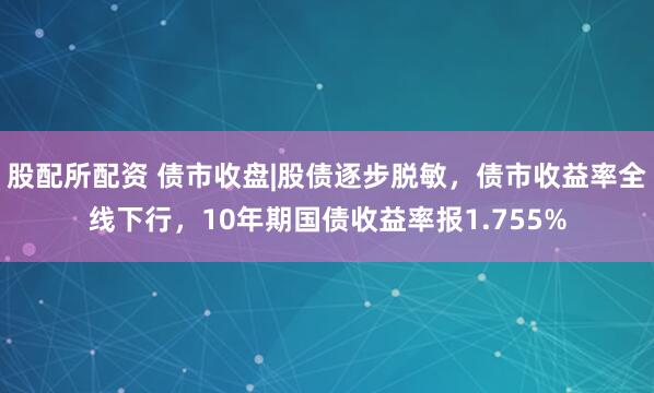 股配所配资 债市收盘|股债逐步脱敏,债市收益率全线下行,10年期国债收益率报1.755%