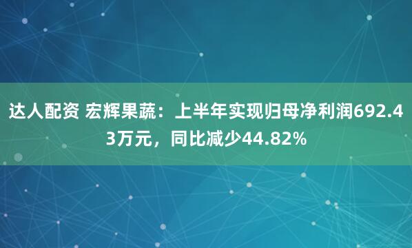 达人配资 宏辉果蔬：上半年实现归母净利润692.43万元，同比减少44.82%