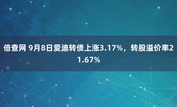 倍查网 9月8日爱迪转债上涨3.17%，转股溢价率21.67%