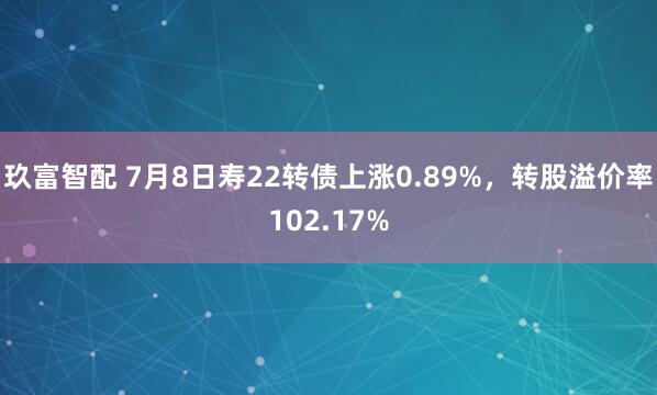 玖富智配 7月8日寿22转债上涨0.89%，转股溢价率102.17%