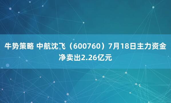 牛势策略 中航沈飞（600760）7月18日主力资金净卖出2.26亿元