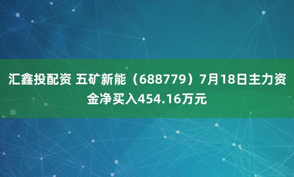 汇鑫投配资 五矿新能（688779）7月18日主力资金净买入454.16万元