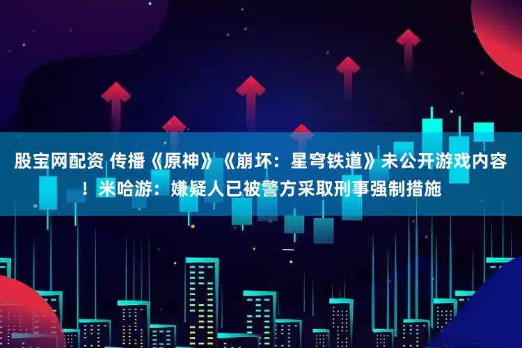 股宝网配资 传播《原神》《崩坏：星穹铁道》未公开游戏内容！米哈游：嫌疑人已被警方采取刑事强制措施