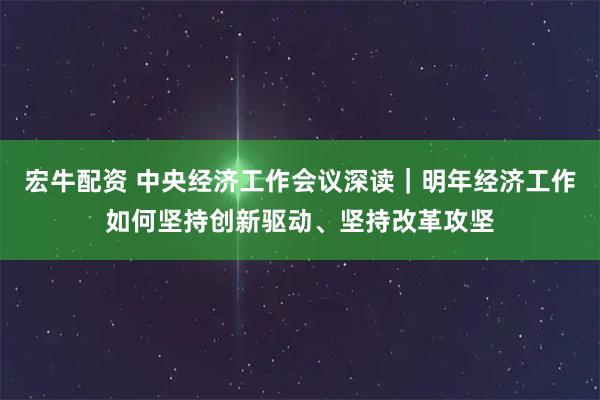 宏牛配资 中央经济工作会议深读｜明年经济工作如何坚持创新驱动、坚持改革攻坚