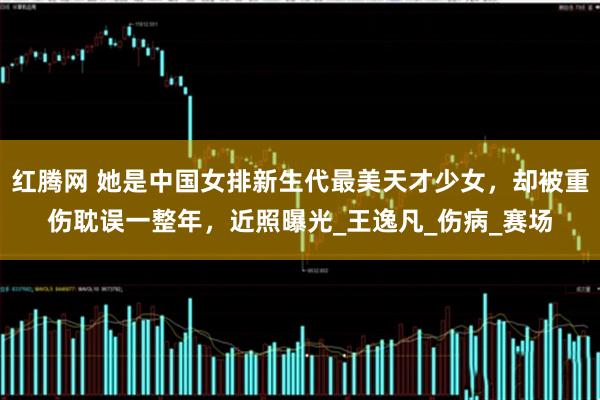 红腾网 她是中国女排新生代最美天才少女，却被重伤耽误一整年，近照曝光_王逸凡_伤病_赛场