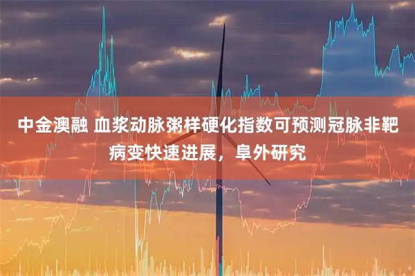 中金澳融 血浆动脉粥样硬化指数可预测冠脉非靶病变快速进展，阜外研究