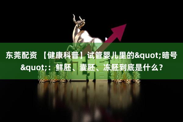 东莞配资 【健康科普】试管婴儿里的"暗号"：鲜胚、囊胚、冻胚到底是什么？