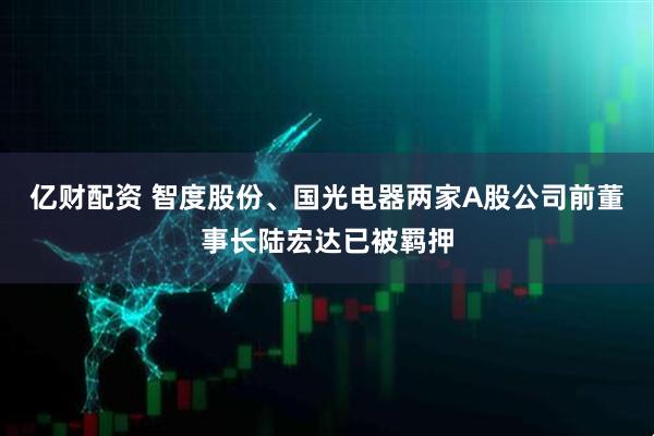 亿财配资 智度股份、国光电器两家A股公司前董事长陆宏达已被羁押