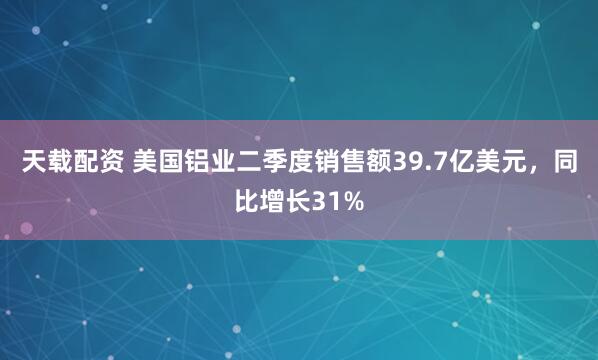 天载配资 美国铝业二季度销售额39.7亿美元，同比增长31%